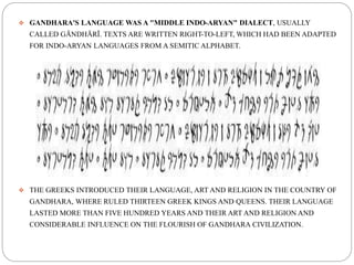  GANDHARA'S LANGUAGE WAS A "MIDDLE INDO-ARYAN" DIALECT, USUALLY
CALLED GĀNDHĀRĪ. TEXTS ARE WRITTEN RIGHT-TO-LEFT, WHICH HAD BEEN ADAPTED
FOR INDO-ARYAN LANGUAGES FROM A SEMITIC ALPHABET.
 THE GREEKS INTRODUCED THEIR LANGUAGE, ART AND RELIGION IN THE COUNTRY OF
GANDHARA, WHERE RULED THIRTEEN GREEK KINGS AND QUEENS. THEIR LANGUAGE
LASTED MORE THAN FIVE HUNDRED YEARS AND THEIR ART AND RELIGION AND
CONSIDERABLE INFLUENCE ON THE FLOURISH OF GANDHARA CIVILIZATION.
 