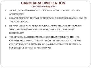  AN ANCIENT KINGDOM LOCATED IN NORTHERN PAKISTAN AND EASTERN
AFGHANISTAN.
 LOCATED MAINLY IN THE VALE OF PESHAWAR, THE POTOHAR PLATEAU AND ON
THE KABUL RIVER.
 ITS MAIN CITIES WERE PURUSHAPURA, TAKSHASHILAAND PUSHKALAVATI
WHICH ARE NOW KNOWN AS PESHAWAR, TAXILAAND CHARSADDA
RESPECTIVELY.
 THE KINGDOM LASTED FROM EARLY 1ST MILLENIUM B.C. TO THE 11TH
CENTURYAD, ATTAINED ITS HEIGHT FROM THE 1ST CENTURY TO THE 5TH
CENTURY UNDER THE BUDDHIST RULE AND DECAYED AFTER THE MUSLIM
CONQUESTS OF 10TH AND 11TH CENTURYAD.
 
