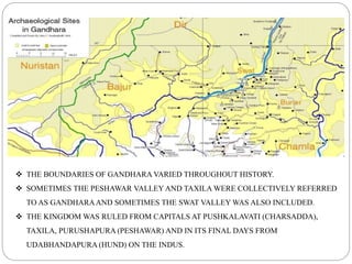  THE BOUNDARIES OF GANDHARA VARIED THROUGHOUT HISTORY.
 SOMETIMES THE PESHAWAR VALLEY AND TAXILA WERE COLLECTIVELY REFERRED
TO AS GANDHARAAND SOMETIMES THE SWAT VALLEY WAS ALSO INCLUDED.
 THE KINGDOM WAS RULED FROM CAPITALS AT PUSHKALAVATI (CHARSADDA),
TAXILA, PURUSHAPURA (PESHAWAR) AND IN ITS FINAL DAYS FROM
UDABHANDAPURA (HUND) ON THE INDUS.
 