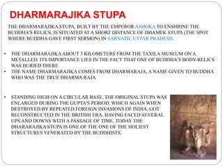 • THE DHARMARAJIKAABOUT 3 KILOMETERS FROM THE TAXILA MUSEUM ON A
METALLED. ITS IMPORTANCE LIES IN THE FACT THAT ONE OF BUDDHA’S BODY-RELICS
WAS BURIED THERE
• THE NAME DHARMARAJIKA COMES FROM DHARMARAJA, A NAME GIVEN TO BUDDHA
WHO WAS THE TRUE DHARMA RAJA
THE DHARMARAJIKA STUPA, BUILT BY THE EMPEROR ASHOKA TO ENSHRINE THE
BUDDHA'S RELICS, IS SITUATED AT A SHORT DISTANCE OF DHAMEK STUPA (THE SPOT
WHERE BUDDHA GAVE FIRST SERMON) IN SARNATH, UTTAR PRADESH.
DHARMARAJIKA STUPA
• STANDING HIGH ON A CIRCULAR BASE, THE ORIGINAL STUPA WAS
ENLARGED DURING THE GUPTA'S PERIOD, WHICH AGAIN WHEN
DESTROYED BY REPEATED FOREIGN INVASIONS OF INDIA, GOT
RECONSTRUCTED IN THE BRITISH ERA. HAVING FACED SEVERAL
UPS AND DOWNS WITH A PASSAGE OF TIME, TODAY THE
DHARARAJIKA STUPA IS ONE OF THE ONE OF THE HOLIEST
STRUCTURES VENERATED BY THE BUDDHISTS.
 