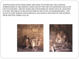 THE PICTURES GIVEN HERE SHOW THE MAIN STUPA MOUND, THE CHAPELS
SURROUNDING IT ARE MOSTLY GONE EXCEPT FOR THE FOUNDATIONS AND A FEW
STUCCO FIGURES . THE PICTURES ARE GIVEN HERE OF THESE STUCCO. ALSO ONE
CAN SEE THE GREAT TANK ON ONE SIDE OF THE STUPA AT DHARMARAJIKA . THE
PLACE IS VERY SERENE AND IS IDEALLY LOCATED AT THE FOOT OF THE HATHIAL
SPUR AND THE TAMRA NALLAH
 