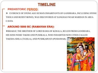  EVIDENCE OF STONE AGE HUMAN INHABITANTS OF GANDHARA, INCLUDING STONE
TOOLS AND BURNT BONES, WAS DISCOVERED AT SANGHAO NEAR MARDAN IN AREA
CAVES.
BHARAT, THE BROTHER OF LORD RAMA OF KOSALA, RULED FROM GANDHARA,
HIS SONS WERE TAKSH AND PUSHKALA, WHO INHABITED NEW CITIES CALLED
TAKSHA-SHILA (TAXILA), AND PUSHKARVATI (PESHAWAR).
 