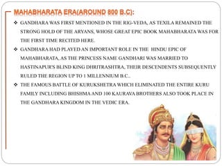  GANDHARA WAS FIRST MENTIONED IN THE RIG-VEDA, AS TEXILA REMAINED THE
STRONG HOLD OF THE ARYANS, WHOSE GREAT EPIC BOOK MAHABHARATA WAS FOR
THE FIRST TIME RECITED HERE.
 GANDHARA HAD PLAYED AN IMPORTANT ROLE IN THE HINDU EPIC OF
MAHABHARATA, AS THE PRINCESS NAME GANDHARI WAS MARRIED TO
HASTINAPUR'S BLIND KING DHRITRASHTRA, THEIR DESCENDENTS SUBSEQUENTLY
RULED THE REGION UP TO 1 MILLENNIUM B.C..
 THE FAMOUS BATTLE OF KURUKSHETRA WHICH ELIMINATED THE ENTIRE KURU
FAMILY INCLUDING BHISHMAAND 100 KAURAVA BROTHERS ALSO TOOK PLACE IN
THE GANDHARA KINGDOM IN THE VEDIC ERA.
 