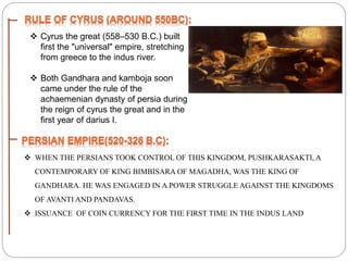  Cyrus the great (558–530 B.C.) built
first the "universal" empire, stretching
from greece to the indus river.
 Both Gandhara and kamboja soon
came under the rule of the
achaemenian dynasty of persia during
the reign of cyrus the great and in the
first year of darius I.
 WHEN THE PERSIANS TOOK CONTROL OF THIS KINGDOM, PUSHKARASAKTI, A
CONTEMPORARY OF KING BIMBISARA OF MAGADHA, WAS THE KING OF
GANDHARA. HE WAS ENGAGED IN A POWER STRUGGLE AGAINST THE KINGDOMS
OF AVANTI AND PANDAVAS.
 ISSUANCE OF COIN CURRENCY FOR THE FIRST TIME IN THE INDUS LAND
 