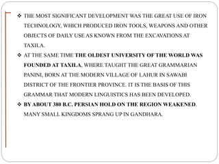  THE MOST SIGNIFICANT DEVELOPMENT WAS THE GREAT USE OF IRON
TECHNOLOGY, WHICH PRODUCED IRON TOOLS, WEAPONS AND OTHER
OBJECTS OF DAILY USE AS KNOWN FROM THE EXCAVATIONS AT
TAXILA.
 AT THE SAME TIME THE OLDEST UNIVERSITY OF THE WORLD WAS
FOUNDED AT TAXILA, WHERE TAUGHT THE GREAT GRAMMARIAN
PANINI, BORN AT THE MODERN VILLAGE OF LAHUR IN SAWABI
DISTRICT OF THE FRONTIER PROVINCE. IT IS THE BASIS OF THIS
GRAMMAR THAT MODERN LINGUISTICS HAS BEEN DEVELOPED.
 BY ABOUT 380 B.C. PERSIAN HOLD ON THE REGION WEAKENED.
MANY SMALL KINGDOMS SPRANG UP IN GANDHARA.
 