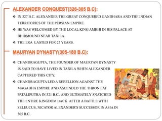  IN 327 B.C. ALEXANDER THE GREAT CONQUERED GANDHARAAND THE INDIAN
TERRITORIES OF THE PERSIAN EMPIRE.
 HE WAS WELCOMED BY THE LOCAL KING AMBHI IN HIS PALACE AT
BHIRMOUND NEAR TAXILA.
 THE ERA LASTED FOR 25 YEARS.
 CHANDRAGUPTA, THE FOUNDER OF MAURYAN DYNASTY
IS SAID TO HAVE LIVED IN TAXILA WHEN ALEXANDER
CAPTURED THIS CITY.
 CHANDRAGUPTA LED A REBELLION AGAINST THE
MAGADHA EMPIRE AND ASCENDED THE THRONE AT
PATALIPUTRA IN 321 B.C., AND ULTIMATELY SNATCHED
THE ENTIRE KINGDOM BACK AFTER A BATTLE WITH
SELEUCUS, NICATOR ALEXANDER'S SUCCESSOR IN ASIA IN
305 B.C.
 