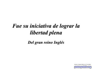 Fue su iniciativa de lograr la libertad plena Del gran reino Inglés 