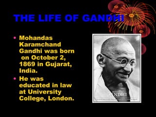 THE LIFE OF GANDHI
• Mohandas
Karamchand
Gandhi was born
on October 2,
1869 in Gujarat,
India.
• He was
educated in law
at University
College, London.
 
