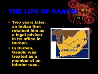 THE LIFE OF GANDHI
• Two years later,
an Indian firm
retained him as
a legal adviser
in its office in
Durban.
• In Durban,
Gandhi was
treated as a
member of an
inferior race.
 