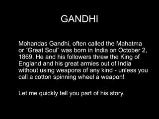 GANDHI
Mohandas Gandhi, often called the Mahatma
or “Great Soul” was born in India on October 2,
1869. He and his followers threw the King of
England and his great armies out of India
without using weapons of any kind - unless you
call a cotton spinning wheel a weapon!
Let me quickly tell you part of his story.
 