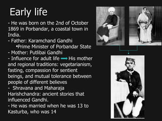 Early life He was born on the 2nd of October 1869 in Porbandar, a coastal town in India. Father: Karamchand Gandhi Prime Minister of Porbandar State Mother: Putlibai Gandhi Influence for adult life  His mother and regional traditions: vegetarianism, fasting, compassion for sentient beings, and mutual tolerance between people of different believes Shravana and Maharaja Harishchandra: ancient stories that influenced Gandhi. He was married when he was 13 to Kasturba, who was 14 