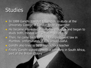 Studies In 1888 Gandhi traveled to London to study at the University College of London to be a barrister He became interested in religious thoughts and began to study both, Hindus and Christian scriptures.  Then, he came back to India to implemment law in Mumbay. Unfortunately it was unsuccessful. Gandhi also tried to be a high school teacher Finally Gandhi signed up with a company in South Africa, part of the British Colony 