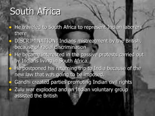 South Africa He traveled to South Africa to represent Indian laborers there DISCRIMINATION: Indians mistreatment by the British, because of racial discrimination He became interested in the passive protests carried out by Indians living in South Africa. He postponed his returning trip to India because of the new law that was going to be imposed. Gandhi created parties promoting Indian civil rights Zulu war exploded and an Indian voluntary group assisted the British 