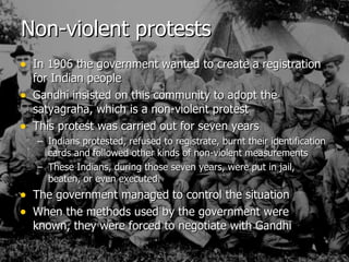 Non-violent protests In 1906 the government wanted to create a registration for Indian people Gandhi insisted on this community to adopt the satyagraha, which is a non-violent protest This protest was carried out for seven years Indians protested, refused to registrate, burnt their identification cards and followed other kinds of non-violent measurements These Indians, during those seven years, were put in jail, beaten, or even executed. The government managed to control the situation When the methods used by the government were known, they were forced to negotiate with Gandhi 