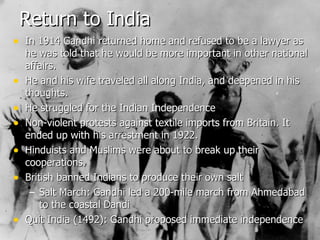 Return to India In 1914 Gandhi returned home and refused to be a lawyer as he was told that he would be more important in other national affairs. He and his wife traveled all along India, and deepened in his thoughts. He struggled for the Indian Independence Non-violent protests against textile imports from Britain. It ended up with his arrestment in 1922. Hinduists and Muslims were about to break up their cooperations. British banned Indians to produce their own salt Salt March: Gandhi led a 200-mile march from Ahmedabad to the coastal Dandi Quit India (1492): Gandhi proposed immediate independence 