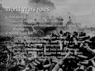 World Wars roles First World War: Viceroy invited him to a War Conference Gandhi agreed with the Viceroy to recruit Indians for the British army  Second World War: Gandhi offered non-violent moral support The Congress was offended, since that was a unilateral decision and it had not been consulted Finally Gandhi declared that India was not going to participate as long as it remained controlled by Britain Gandhi intensified his demand for independence  