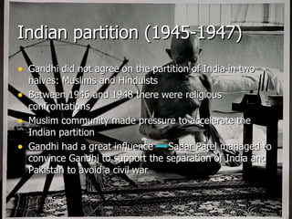 Indian partition (1945-1947) Gandhi did not agree on the partition of India in two halves: Muslims and Hinduists Between 1946 and 1948 there were religious confrontations Muslim community made pressure to accelerate the Indian partition Gandhi had a great influence  Sadar Patel managed to convince Gandhi to support the separation of India and Pakistan to avoid a civil war 
