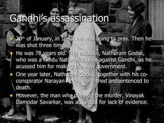 Gandhi’s assassination 30 th  of January, in 1948. He was going to pray. Then he was shot three times. He was 78 years old. The assassin, Nathuram Godse, who was a Hindu Nationalist, was against Gandhi, as he acussed him for making the new government. One year later, Nathuram Godse, together with his co-conspirator Narayan Apte , were tried andsentenced to death. However, the man who planned the murder, Vinayak Damodar Savarkar, was acquitted for lack of evidence. 