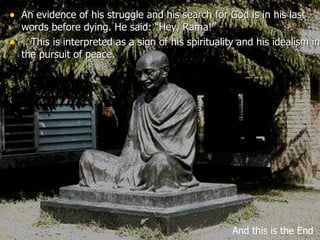 An evidence of his struggle and his search for God is in his last words before dying. He said: “Hey, Rama!”     This is interpreted as a sign of his spirituality and his idealism in the pursuit of peace. And this is the End 