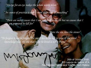 “ An eye for an eye makes the whole world blind.” “ There are many causes that I am prepared to die for but no causes that I am prepared to kill for” “ Hate the sin, love the sinner” “ An ounce of practice is worth more than tons of preaching” “ To forgive is not to forget. The merit lies in loving in spite of the vivid knowledge that the one that must be loved is not a friend” 26th of October 2009  IES Laguna de Joatzel 4º A María Gómez Maroto and Yolanda Martí Mateos 