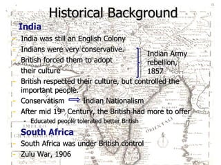 Historical Background India was still an English Colony Indians were very conservative. British forced them to adopt  their culture British respected their culture, but controlled the important people. Conservatism  Indian Nationalism After mid 19 th  Century, the British had more to offer Educated people tolerated better British  Indian Army rebellion, 1857 South Africa was under British control Zulu War, 1906 