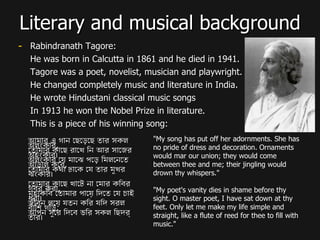 Literary and musical background Rabindranath Tagore: He was born in Calcutta in 1861 and he died in 1941. Tagore was a poet, novelist, musician and playwright. He changed completely music and literature in India. He wrote Hindustani classical music songs In 1913 he won the Nobel Prize in literature. This is a piece of his winning song: আমার এ গান ছেড়েছে তার সকল অলংকার ,  তোমার কাছে রাখে নি আর সাজের অহংকার।  অলংকার যে মাঝে পড়ে মিলনেতে আড়াল করে ,  তোমার কথা ঢাকে যে তার মুখর ঝংকার।  তোমার কাছে খাটে না মোর কবির গর্ব করা ,  মহাকবি তোমার পায়ে দিতে যে চাই ধরা।  জীবন লয়ে যতন করি যদি সরল বাঁশি গড়ি ,  আপন সুরে দিবে ভরি সকল ছিদ্র তার। "My song has put off her adornments. She has no pride of dress and decoration. Ornaments would mar our union; they would come between thee and me; their jingling would drown thy whispers."  "My poet's vanity dies in shame before thy sight. O master poet, I have sat down at thy feet. Only let me make my life simple and straight, like a flute of reed for thee to fill with music."  