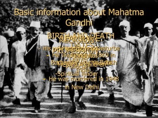 Basic information about Mahatma Gandhi REAL NAME: His name was Mohandas Karamchand Gandhi BIRTH AND DEATH DATES: He was born  in 1869 in Porbandar, in the British India  He was murdered in 1948 in New Delhi.   RELIGION: Hinduism FAMILY: - His wife was called Kasturba Gandhi. -  He had 4 children PROFESSION: - Lawyer Politician Spiritual leader 
