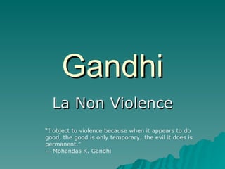 Gandhi La Non Violence “ I object to violence because when it appears to do good, the good is only temporary; the evil it does is permanent.” — Mohandas K. Gandhi  