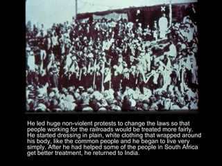 He led huge non-violent protests to change the laws so that people working for the railroads would be treated more fairly. He started dressing in plain, white clothing that wrapped around his body, like the common people and he began to live very simply. After he had helped some of the people in South Africa get better treatment, he returned to India.  