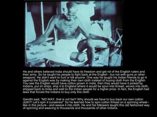 He and others believed India should have its freedom and get rid of the English rulers and their army. So he taught his people to fight back at the English - but not with guns or other weapons. He didn’t want to hurt or kill anyone. One way he taught his Indian friends to go 4 against the English was by making their own cloth instead of buying cloth from the English. You see the English would have cotton grown in India, then they would have it picked by Indians, put on ships, ship it to England where it would be spun into thread, woven into cloth, shipped back to India and sold to the Indian people for a higher price. In fact, the English had laws that forced the Indians to buy only this cloth. Gandhi said, “NO WAY, that is not fair!! Why should we have to buy back our own cotton cloth?! Let’s spin it ourselves!” So he learned how to spin cotton thread on a spinning wheel - like in this picture - and weave it into cloth. He and his followers taught this old fashioned way of spinning and weaving to thousands and thousands of other Indians.  