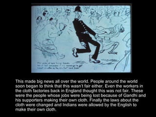 This made big news all over the world. People around the world soon began to think that this wasn’t fair either. Even the workers in the cloth factories back in England thought this was not fair. These were the people whose jobs were being lost because of Gandhi and his supporters making their own cloth. Finally the laws about the cloth were changed and Indians were allowed by the English to make their own cloth. 