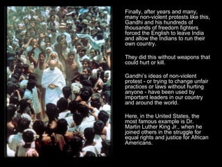 Finally, after years and many, many non-violent protests like this, Gandhi and his hundreds of thousands of freedom fighters forced the English to leave India and allow the Indians to run their own country.  They did this without weapons that could hurt or kill. Gandhi’s ideas of non-violent protest - or trying to change unfair practices or laws without hurting anyone - have been used by important leaders in our country and around the world.  Here, in the United States, the most famous example is Dr. Martin Luther King Jr., when he joined others in the struggle for equal rights and justice for African Americans. 