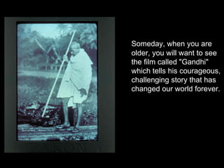 Someday, when you are older, you will want to see the film called "Gandhi" which tells his courageous, challenging story that has changed our world forever.  