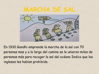 MARCHA DE SAL En 1930 Gandhi emprende la marcha de la sal con 70 personas mas y a lo largo del camino se le unieron miles de personas más para recoger la sal del océano Indico que los ingleses les habían prohibido. 