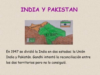 INDIA Y PAKISTAN   En 1947 se dividió la India en dos estados: la Unión India y Pakistán. Gandhi intentó la reconciliación entre los dos territorios pero no lo consiguió.  