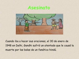 Asesinato   Cuando iba a hacer sus oraciones, el 30 de enero de 1948 en Delhi, Gandhi sufrió un atentado que le causó la muerte por las balas de un fanático hindú.  