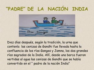 “ PADRE” DE  LA  NACIÓN  INDIA Diez días después, según la tradición, la urna que contenía  las cenizas de Gandhi fue llevada hasta la confluencia de los ríos Ganges y Jamna, los dos grandes ríos sagrados de la India. Allí, desde una barca fueron vertidas al agua las cenizas de Gandhi que se había convertido en el “ padre de la nación India” 
