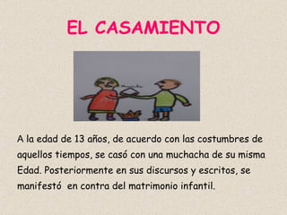 EL CASAMIENTO A  la edad de 13 años, de acuerdo con las costumbres de aquellos tiempos, se casó con una muchacha de su misma Edad. Posteriormente en sus discursos y escritos, se manifestó  en contra del matrimonio infantil. 