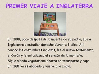 PRIMER VIAJE A INGLATERRA En 1888, poco después de la muerte de su padre, fue a Inglaterra a estudiar derecho durante 3 años. Allí conoce las costumbres inglesas, lee el nuevo testamento, el Corán y le entusiasma el sermón de la montaña. Sigue siendo vegetariano ahorra en transporte y ropa. En 1891 ya es abogado y vuelve a la India.  