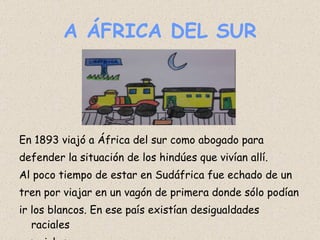 A ÁFRICA DEL SUR En 1893 viajó a África del sur como abogado para defender la situación de los hindúes que vivían allí.  Al poco tiempo de estar en Sudáfrica fue echado de un tren por viajar en un vagón de primera donde sólo podían ir los blancos. En ese país existían desigualdades raciales y sociales.  