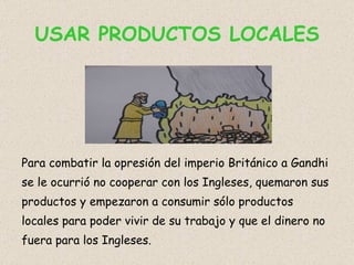USAR PRODUCTOS LOCALES Para combatir la opresión del imperio Británico a Gandhi se le ocurrió no cooperar con los Ingleses, quemaron sus productos y empezaron a consumir sólo productos locales para poder vivir de su trabajo y que el dinero no fuera para los Ingleses. 