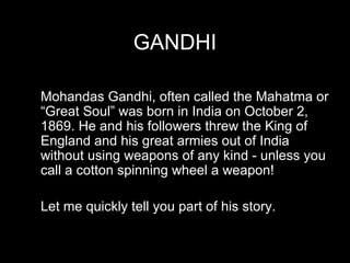 GANDHI Mohandas Gandhi, often called the Mahatma or “Great Soul” was born in India on October 2, 1869. He and his followers threw the King of England and his great armies out of India without using weapons of any kind - unless you call a cotton spinning wheel a weapon!  Let me quickly tell you part of his story. 