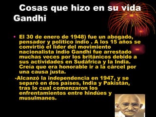 Cosas que hizo en su vida
Gandhi

• El 30 de enero de 1948) fue un abogado,
   pensador y político indio . A los 15 años se
   convirtió el líder del movimiento
   nacionalista indio Gandhi fue arrestado
   muchas veces por los británicos debido a
   sus actividades en Sudáfrica y la India.
   Creía que era honorable ir a la cárcel por
   una causa justa.
 -Alcanzó la independencia en 1947, y se
   separó en dos países, India y Pakistán,
   tras lo cual comenzaron los
   enfrentamientos entre hindúes y
   musulmanes.
 