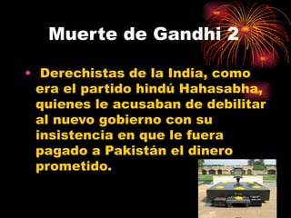 Muerte de Gandhi 2

• Derechistas de la India, como
  era el partido hindú Hahasabha,
  quienes le acusaban de debilitar
  al nuevo gobierno con su
  insistencia en que le fuera
  pagado a Pakistán el dinero
  prometido.
 