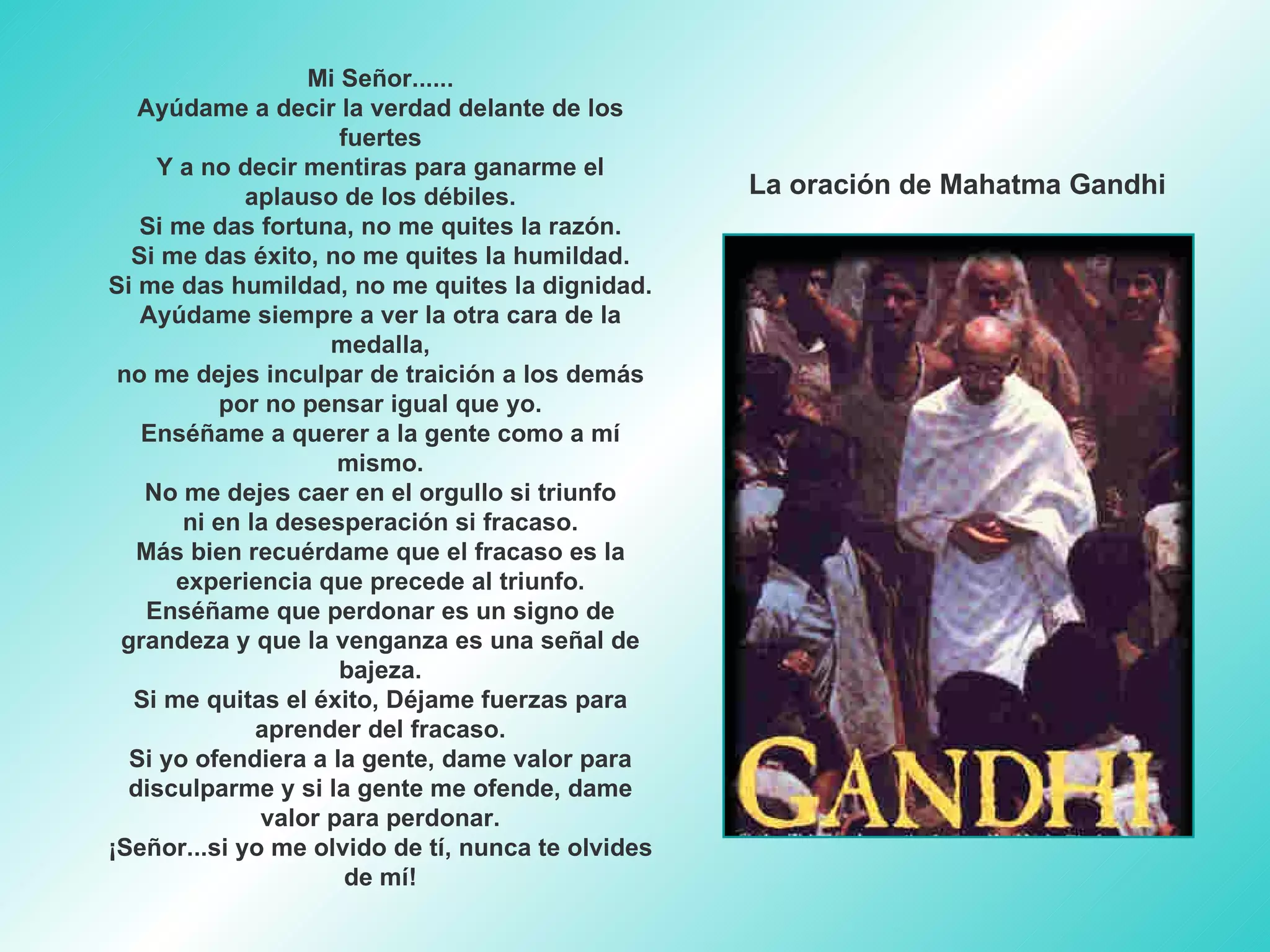 Mi Señor...... Ayúdame a decir la verdad delante de los fuertes Y a no decir mentiras para ganarme el aplauso de los débiles. Si me das fortuna, no me quites la razón. Si me das éxito, no me quites la humildad. Si me das humildad, no me quites la dignidad. Ayúdame siempre a ver la otra cara de la medalla, no me dejes inculpar de traición a los demás por no pensar igual que yo. Enséñame a querer a la gente como a mí mismo. No me dejes caer en el orgullo si triunfo ni en la desesperación si fracaso. Más bien recuérdame que el fracaso es la experiencia que precede al triunfo. Enséñame que perdonar es un signo de grandeza y que la venganza es una señal de bajeza. Si me quitas el éxito, Déjame fuerzas para aprender del fracaso. Si yo ofendiera a la gente, dame valor para disculparme y si la gente me ofende, dame valor para perdonar. ¡Señor...si yo me olvido de tí, nunca te olvides de mí! La oración de Mahatma Gandhi 