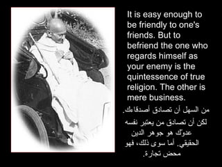 It is easy enough to be friendly to one's friends. But to befriend the one who regards himself as your enemy is the quintessence of true religion. The other is mere business.  من السهل أن تصادق أصدقاءك . لكن أن تصادق من يعتبر نفسه عدوّك هو جوهر الدين الحقيقي .  أما سوى ذلك، فهو محض تجارة . 