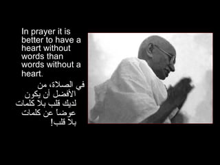 In prayer it is better to have a heart without words than words without a heart .   في الصلاة، من الأفضل أن يكون لديك قلب بلا كلمات عوضاً عن كلمات بلا قلب ! 