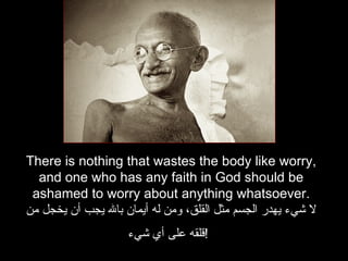 There is nothing that wastes the body like worry, and one who has any faith in God should be ashamed to worry about anything whatsoever. لا شيء يهدر الجسم مثل القلق، ومن له أيمان بالله يجب أن يخجل من قلقه على أي شيء !   
