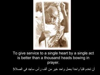 To give service to a single heart by a single act is better than a thousand heads bowing in prayer. أن تخدم قلباً واحداً بعمل واحد خير من ألف رأس ساجد في الصلاة !   