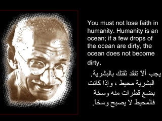 You must not lose faith in humanity. Humanity is an ocean; if a few drops of the ocean are dirty, the ocean does not become dirty .  يجب ألاّ تفقد ثقتك بالبشرية .  البشرية محيط ، وإذا كانت بضع قطرات منه وسخة فالمحيط لا يصبح وسخاً . 